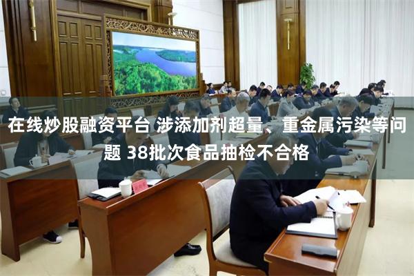在线炒股融资平台 涉添加剂超量、重金属污染等问题 38批次食品抽检不合格