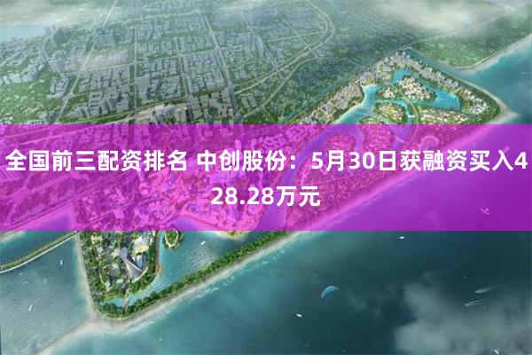 全国前三配资排名 中创股份：5月30日获融资买入428.28万元