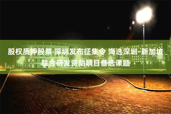 股权质押股票 深圳发布征集令 海选深圳-新加坡联合研发资助项目备选课题