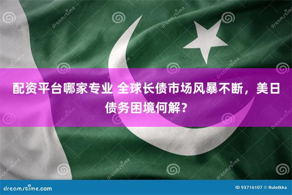 配资平台哪家专业 全球长债市场风暴不断，美日债务困境何解？