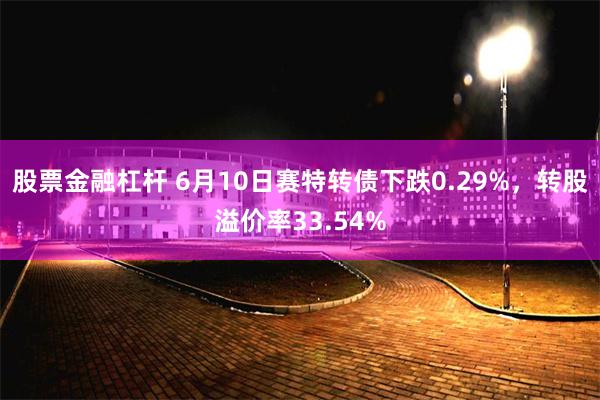 股票金融杠杆 6月10日赛特转债下跌0.29%，转股溢价率33.54%
