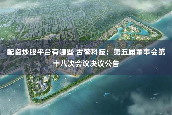 配资炒股平台有哪些 古鳌科技：第五届董事会第十八次会议决议公告