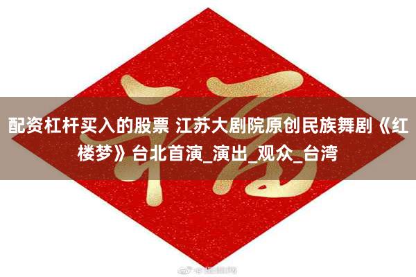 配资杠杆买入的股票 江苏大剧院原创民族舞剧《红楼梦》台北首演_演出_观众_台湾