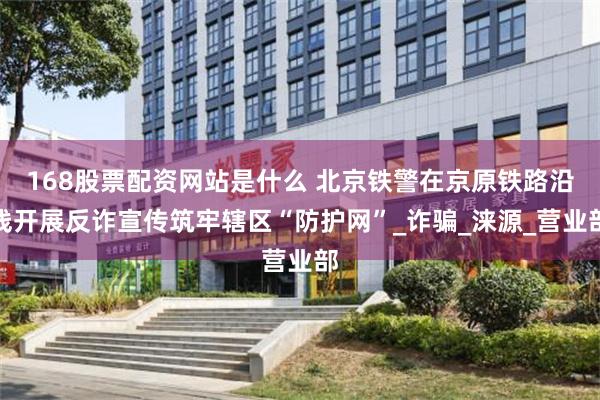 168股票配资网站是什么 北京铁警在京原铁路沿线开展反诈宣传筑牢辖区“防护网”_诈骗_涞源_营业部