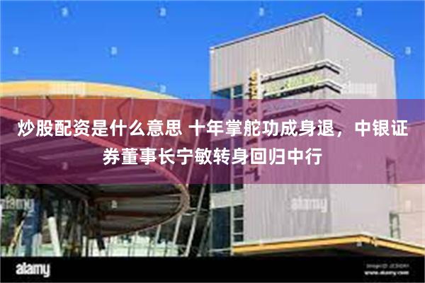 炒股配资是什么意思 十年掌舵功成身退，中银证券董事长宁敏转身回归中行