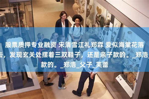 股票质押专业融资 宋清雪江礼郑霖 爱似海棠花落 我推门进去，发现玄关处摆着三双鞋子，还是亲子款的。_郑浩_父子_芙蕾