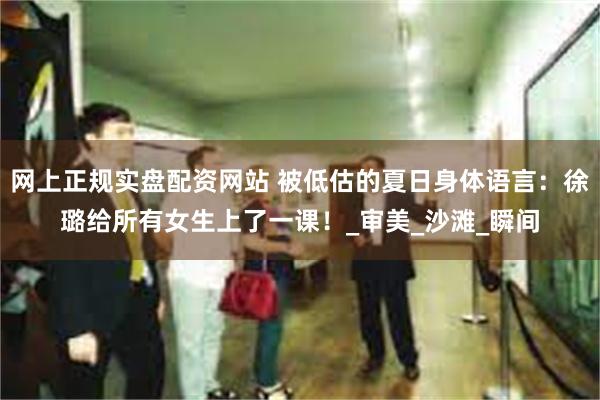 网上正规实盘配资网站 被低估的夏日身体语言：徐璐给所有女生上了一课！_审美_沙滩_瞬间