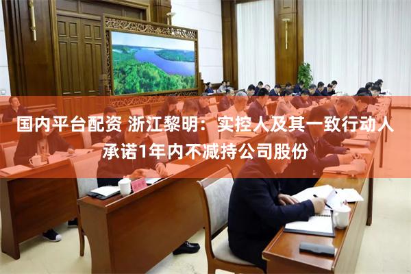 国内平台配资 浙江黎明：实控人及其一致行动人承诺1年内不减持公司股份