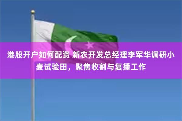 港股开户如何配资 新农开发总经理李军华调研小麦试验田，聚焦收割与复播工作