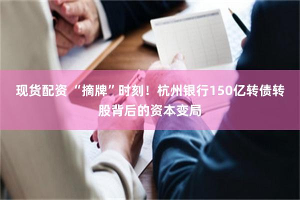 现货配资 “摘牌”时刻！杭州银行150亿转债转股背后的资本变局