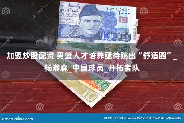 加盟炒股配资 男篮人才培养亟待跳出“舒适圈”_杨瀚森_中国球员_开拓者队