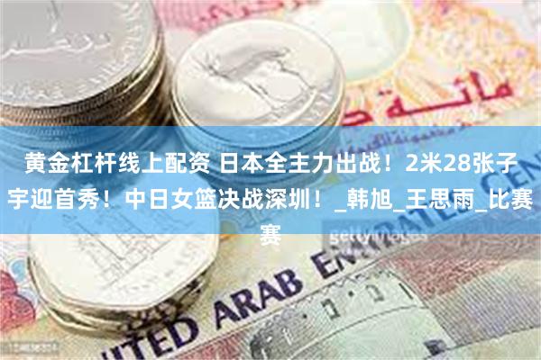黄金杠杆线上配资 日本全主力出战！2米28张子宇迎首秀！中日女篮决战深圳！_韩旭_王思雨_比赛