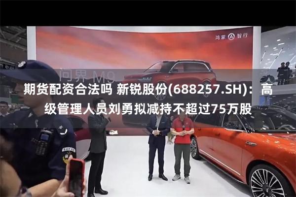 期货配资合法吗 新锐股份(688257.SH)：高级管理人员刘勇拟减持不超过75万股