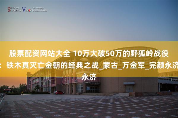 股票配资网站大全 10万大破50万的野狐岭战役：铁木真灭亡金朝的经典之战_蒙古_万金军_完颜永济