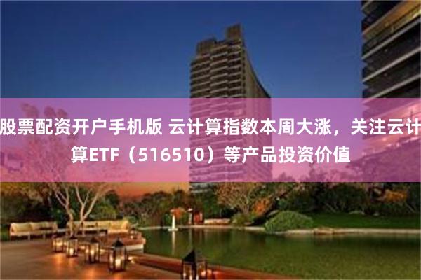 股票配资开户手机版 云计算指数本周大涨，关注云计算ETF（516510）等产品投资价值