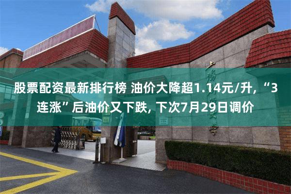 股票配资最新排行榜 油价大降超1.14元/升, “3连涨”后油价又下跌, 下次7月29日调价