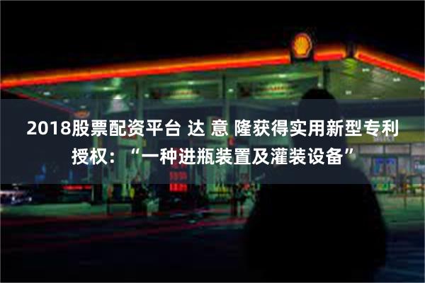 2018股票配资平台 达 意 隆获得实用新型专利授权：“一种进瓶装置及灌装设备”