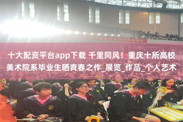 十大配资平台app下载 千里同风！重庆十所高校美术院系毕业生晒青春之作_展览_作品_个人艺术