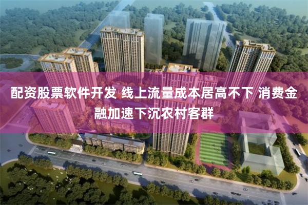 配资股票软件开发 线上流量成本居高不下 消费金融加速下沉农村客群