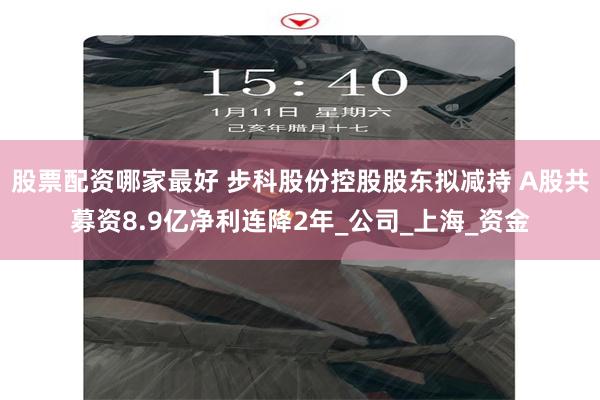 股票配资哪家最好 步科股份控股股东拟减持 A股共募资8.9亿净利连降2年_公司_上海_资金