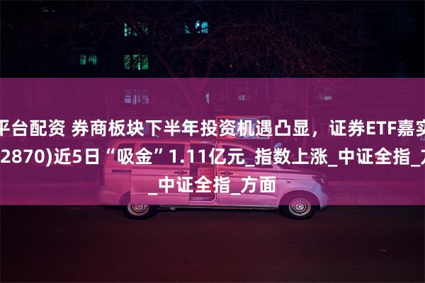 平台配资 券商板块下半年投资机遇凸显，证券ETF嘉实(562870)近5日“吸金”1.11亿元_指数上涨_中证全指_方面