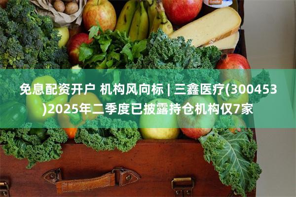 免息配资开户 机构风向标 | 三鑫医疗(300453)2025年二季度已披露持仓机构仅7家