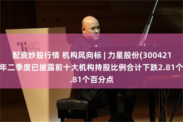配资炒股行情 机构风向标 | 力星股份(300421)2025年二季度已披露前十大机构持股比例合计下跌2.81个百分点