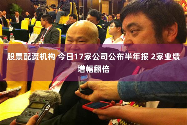 股票配资机构 今日17家公司公布半年报 2家业绩增幅翻倍
