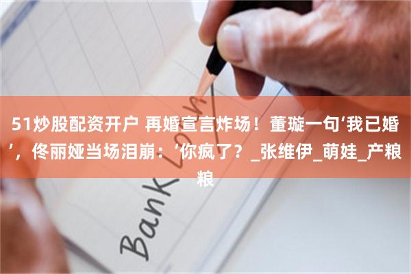 51炒股配资开户 再婚宣言炸场！董璇一句‘我已婚’，佟丽娅当场泪崩：‘你疯了？_张维伊_萌娃_产粮