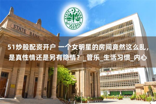 51炒股配资开户 一个女明星的房间竟然这么乱，是真性情还是另有隐情？_管乐_生活习惯_内心