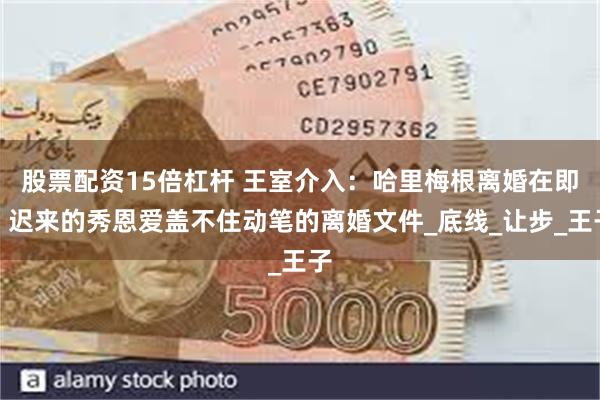 股票配资15倍杠杆 王室介入：哈里梅根离婚在即，迟来的秀恩爱盖不住动笔的离婚文件_底线_让步_王子