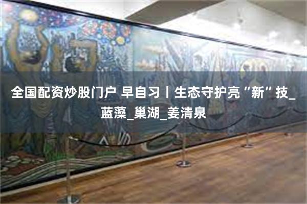 全国配资炒股门户 早自习丨生态守护亮“新”技_蓝藻_巢湖_姜清泉