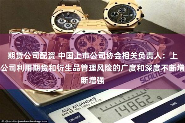 期货公司配资 中国上市公司协会相关负责人：上市公司利用期货和衍生品管理风险的广度和深度不断增强