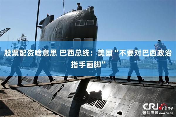股票配资啥意思 巴西总统：美国“不要对巴西政治指手画脚”