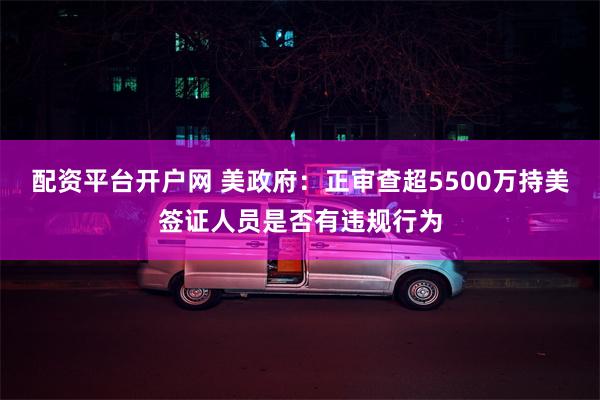 配资平台开户网 美政府：正审查超5500万持美签证人员是否有违规行为