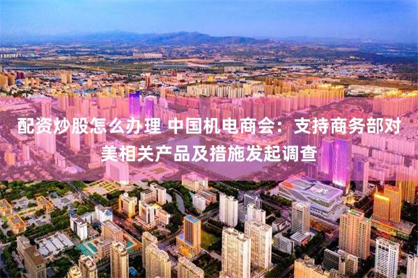 配资炒股怎么办理 中国机电商会:支持商务部对美相关产品及措施发起调查