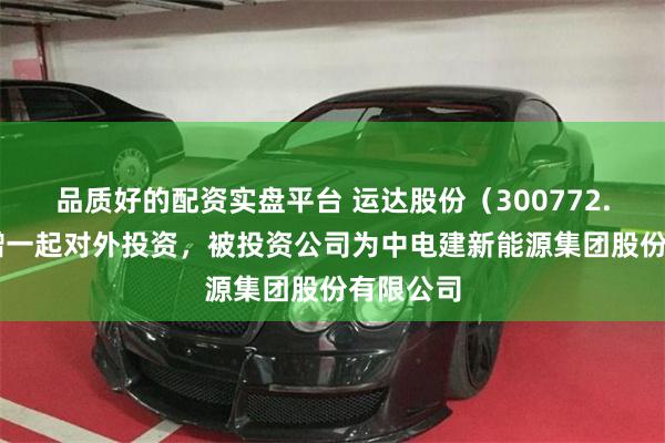 品质好的配资实盘平台 运达股份（300772.SZ）新增一起对外投资，被投资公司为中电建新能源集团股份有限公司