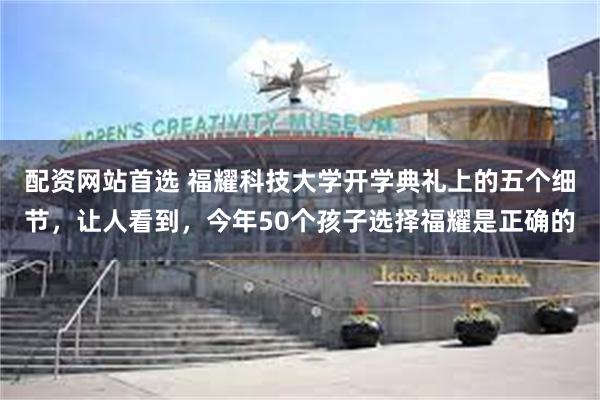 配资网站首选 福耀科技大学开学典礼上的五个细节，让人看到，今年50个孩子选择福耀是正确的