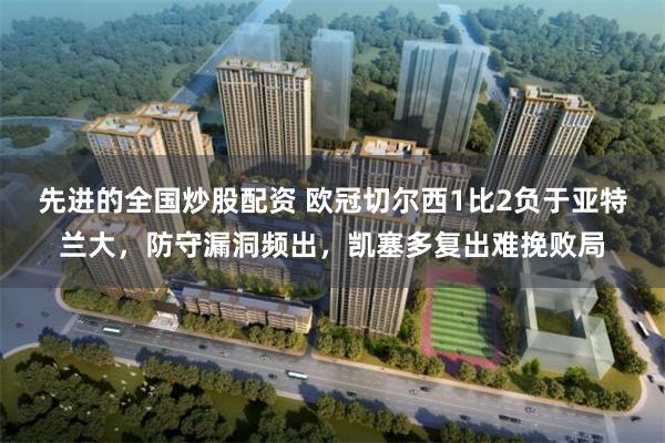 先进的全国炒股配资 欧冠切尔西1比2负于亚特兰大，防守漏洞频出，凯塞多复出难挽败局