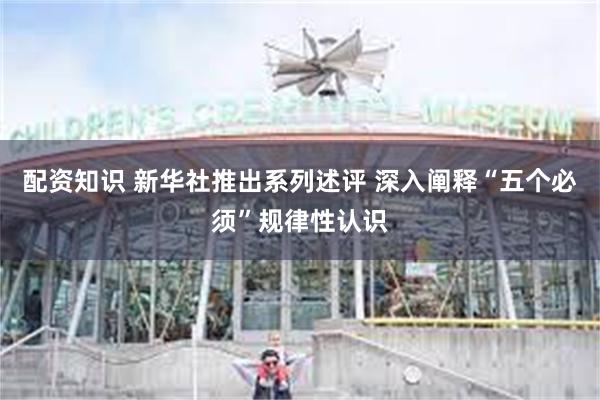 配资知识 新华社推出系列述评 深入阐释“五个必须”规律性认识